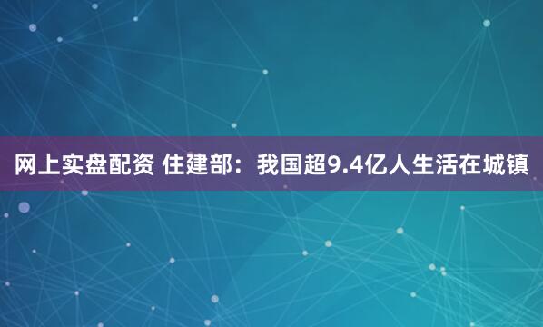網上實盤配資 住建部：我國超9.4億人生活在城鎮
